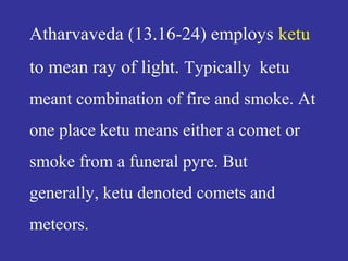 Atharvaveda (13.16-24) employs ketu
to mean ray of light. Typically ketu
meant combination of fire and smoke. At
one place ketu means either a comet or
smoke from a funeral pyre. But
generally, ketu denoted comets and
meteors.
 