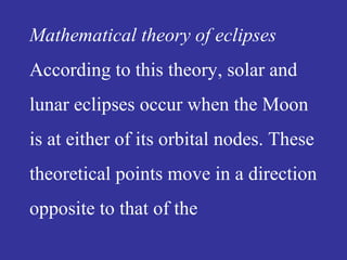 Mathematical theory of eclipses
According to this theory, solar and
lunar eclipses occur when the Moon
is at either of its orbital nodes. These
theoretical points move in a direction
opposite to that of the
 