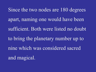Since the two nodes are 180 degrees
apart, naming one would have been
sufficient. Both were listed no doubt
to bring the planetary number up to
nine which was considered sacred
and magical.
 