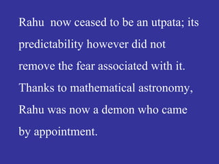 Rahu now ceased to be an utpata; its
predictability however did not
remove the fear associated with it.
Thanks to mathematical astronomy,
Rahu was now a demon who came
by appointment.
 