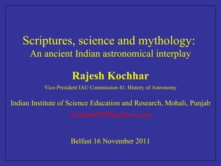 Scriptures, science and mythology:
An ancient Indian astronomical interplay
Rajesh Kochhar
Vice-President IAU Commission 41: History of Astronomy
Indian Institute of Science Education and Research, Mohali, Punjab
rkochhar2000@yahoo.com
Belfast 16 November 2011
 
