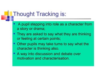 Thought Tracking is:
 A pupil stepping into role as a character from
a story or drama;
 They are asked to say what they are thinking
or feeling at certain points;
 Other pupils may take turns to say what the
character is thinking also.
 A way into discussion and debate over
motivation and characterisation.
 