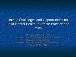 Unique Challenges and Opportunities for Child Mental Health in Africa: Practice and Policy Myron L. Belfer, MD, MPA Professor of Psychiatry, Harvard Medical School Children’s Hospital Boston Mbarara University of Science and Technology August 15-16, 2011 