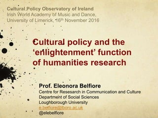 Cultural policy and the
‘enlightenment’ function
of humanities research
Prof. Eleonora Belfiore
Centre for Resesarch in Communication and Culture
Department of Social Sciences
Loughborough University
e.belfiore@lboro.ac.uk
@elebelfiore
Cultural Policy Observatory of Ireland
Irish World Academy of Music and Dance,
University of Limerick, 16th November 2016
 