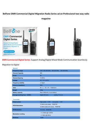 BelFone DMR Commercial Digital Migration Radio Series ad on Professional two way radio
magazine
DMR Commercial Digital Series: Support Analog/Digital Mixed Mode Communication Seamlessly
Migration to Digital
General
Frequency range UHF: 400-480 MHz 450-520 MHz 350-390 MHz
Channel Capacity 800
Zones 50
Channel Spacing 12.5KHz
Voltage DC 7.4V (±20%)
Frequency stability ±1.5ppm
Antenna impedance 50Ω
sizes 56（L）*32（W）*109(H)mm
Weight 239g
Battery capacity Real 1800mAh (Li-pol battery)
Average working hour（5/5/90） digital 20 hours analog 14 hours
Transmitter
Output power High power：4.5W Low power：1.0W
4FSK Modulation
12.5kHz (only data)：7K60FXD
12.5kHz (data and voice)：7K60FXE
FM Modulation 12.5 kHz：8K50F3E
Modulation Limiting
+/- 2.5kHz @ 12.5kHz
+/- 5kHz @ 25kHz
FM Noise -40dB
 