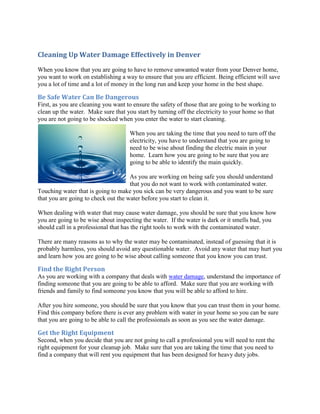 Cleaning Up Water Damage Effectively in Denver
When you know that you are going to have to remove unwanted water from your Denver home,
you want to work on establishing a way to ensure that you are efficient. Being efficient will save
you a lot of time and a lot of money in the long run and keep your home in the best shape.

Be Safe Water Can Be Dangerous
First, as you are cleaning you want to ensure the safety of those that are going to be working to
clean up the water. Make sure that you start by turning off the electricity to your home so that
you are not going to be shocked when you enter the water to start cleaning.

                                     When you are taking the time that you need to turn off the
                                     electricity, you have to understand that you are going to
                                     need to be wise about finding the electric main in your
                                     home. Learn how you are going to be sure that you are
                                     going to be able to identify the main quickly.

                                     As you are working on being safe you should understand
                                     that you do not want to work with contaminated water.
Touching water that is going to make you sick can be very dangerous and you want to be sure
that you are going to check out the water before you start to clean it.

When dealing with water that may cause water damage, you should be sure that you know how
you are going to be wise about inspecting the water. If the water is dark or it smells bad, you
should call in a professional that has the right tools to work with the contaminated water.

There are many reasons as to why the water may be contaminated, instead of guessing that it is
probably harmless, you should avoid any questionable water. Avoid any water that may hurt you
and learn how you are going to be wise about calling someone that you know you can trust.

Find the Right Person
As you are working with a company that deals with water damage, understand the importance of
finding someone that you are going to be able to afford. Make sure that you are working with
friends and family to find someone you know that you will be able to afford to hire.

After you hire someone, you should be sure that you know that you can trust them in your home.
Find this company before there is ever any problem with water in your home so you can be sure
that you are going to be able to call the professionals as soon as you see the water damage.

Get the Right Equipment
Second, when you decide that you are not going to call a professional you will need to rent the
right equipment for your cleanup job. Make sure that you are taking the time that you need to
find a company that will rent you equipment that has been designed for heavy duty jobs.
 