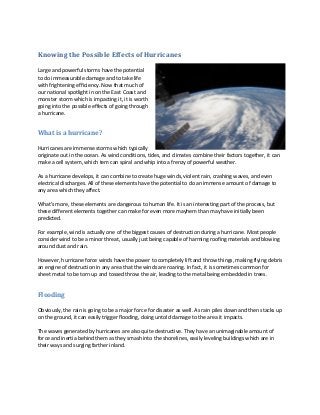 Knowing the Possible Effects of Hurricanes

Large and powerful storms have the potential
to do immeasurable damage and to take life
with frightening efficiency. Now that much of
our national spotlight in on the East Coast and
monster storm which is impacting it, it is worth
going into the possible effects of going through
a hurricane.


What is a hurricane?

Hurricanes are immense storms which typically
originate out in the ocean. As wind conditions, tides, and climates combine their factors together, it can
make a cell system, which tem can spiral and whip into a frenzy of powerful weather.

As a hurricane develops, it can combine to create huge winds, violent rain, crashing waves, and even
electrical discharges. All of these elements have the potential to do an immense amount of damage to
any area which they affect.

What’s more, these elements are dangerous to human life. It is an interesting part of the process, but
these different elements together can make for even more mayhem than may have initially been
predicted.

For example, wind is actually one of the biggest causes of destruction during a hurricane. Most people
consider wind to be a minor threat, usually just being capable of harming roofing materials and blowing
around dust and rain.

However, hurricane force winds have the power to completely lift and throw things, making flying debris
an engine of destruction in any area that the winds are roaring. In fact, it is sometimes common for
sheet metal to be torn up and tossed throw the air, leading to the metal being embedded in trees.


Flooding

Obviously, the rain is going to be a major force for disaster as well. As rain piles down and then stacks up
on the ground, it can easily trigger flooding, doing untold damage to the area it impacts.

The waves generated by hurricanes are also quite destructive. They have an unimaginable amount of
force and inertia behind them as they smash into the shorelines, easily leveling buildings which are in
their ways and surging farther inland.
 