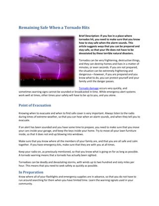 Remaining Safe When a Tornado Hits
                                                   Brief Description: If you live in a place where
                                                   tornados hit, you need to make sure that you know
                                                   how to stay safe when the alarm sounds. This
                                                   article suggests ways that you can be prepared and
                                                   stay safe, so that your life does not have to be
                                                   devastated by these terrible natural disasters.

                                                   Tornados can be very frightening, destructive things,
                                                   and they can destroy homes and lives in a matter of
                                                   minutes, or even seconds. If you are not prepared,
                                                   the situation can be extremely frightening and
                                                   dangerous—however, if you are prepared and you
                                                   know what to do, you can protect yourself and your
                                                   family until the danger passes.

                                                     Tornado damage occurs very quickly, and
sometimes warning signs cannot be sounded or broadcasted in time. While emergency alert systems
work well at times, other times your safety will have to be up to you, and you alone.


Point of Evacuation

Knowing when to evacuate and when to find safe cover is very important. Always listen to the radio
during times of extreme weather, so that you can hear when an alarm sounds, and when they tell you to
evacuate.

If an alert has been sounded and you have some time to prepare, you need to make sure that you move
your cars inside your garage, and keep the keys inside your home. Try to move all your lawn furniture
inside, so that it does not end up blowing into windows.

Make sure that you know where all the members of your family are, and that you are all safe and calm
together. If you have emergency kits, make sure that they are with you at all times.

Keep your radio on, as previously mentioned, so that you know what is going on for as long as possible.
A tornado warning means that a tornado has actually been sighted.

Tornadoes can be deadly and devastating storms, with winds up to two hundred and sixty miles per
hour. This means that you need to seek safety as quickly as possible.

In Preparation
Know where all of your flashlights and emergency supplies are in advance, so that you do not have to
run around searching for them when you have limited time. Learn the warning signals used in your
community.
 