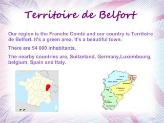 Territoire de Belfort 
Our region is the Franche Comté and our country is Territoire 
de Belfort. It's a green area. It's a beautiful town. 
There are 54 000 inhabitants. 
The nearby countries are, Suitzeland, Germany,Luxembourg, 
belgium, Spain and Italy. 
 