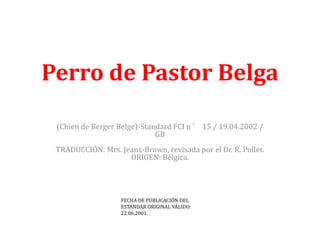 Perro de Pastor Belga

 (Chien de Berger Belge)-Standard FCI n ° 15 / 19.04.2002 /
                             GB
 TRADUCCIÓN: Mrs. Jeans-Brown, revisada por el Dr. R. Pollet.
                    ORIGEN: Bélgica.




                   FECHA DE PUBLICACIÓN DEL
                   ESTÁNDAR ORIGINAL VÁLIDO:
                   22.06.2001.
 