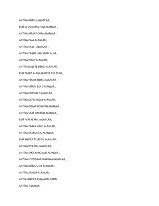 ANTİKA GÜMÜŞ ALANLAR,
ESKİ EL DOKUMA HALI ALANLAR ,
ANTİKA MASA SEHPA ALANLAR ,
ANTİKA PLAK ALANLAR ,
ANTİKA KASET ALANLAR ,
ANTİKA TABLO HALI KİLİM ALIM,
ANTİKA PİKAP ALANLAR ,
ANTİKA GAZETE DERGİ ALANLAR ,
ESKİ TABLO ALANLAR 0532 335 75 06,
ANTİKA YEMEK ODASI ALANLAR ,
ANTİKA VİTRİN BÜFE ALANLAR ,
ANTİKA PORSELEN ALANLAR ,
ANTİKA ÇATAL BIÇAK ALANLAR ,
ANTİKA DOLAP KOMİDİN ALANLAR ,
ANTİKA SAAT DAKTİLO ALANLAR,
ESKİ HEREKE HALI ALANLAR,
ANTİKA TABAK VAZO ALANLAR ,
ANTİKA KAMA KILIÇ ALANLAR,
ESKİ ANTİKA TELEFON ALANLAR ,
ANTİKA İPEK HALI ALANLAR,
ANTİKA DİKİŞ MAKİNASI ALANLAR ,
ANTİKA FOTOĞRAF MAKİNASI ALANLAR,
ANTİKA GÜMÜŞLÜK ALANLAR ,
ANTİKA SANDIK ALANLAR ,
ANTİK–ANTİKA EŞYA ALIM SATIM
ANTİKA- EŞYALAR,
 