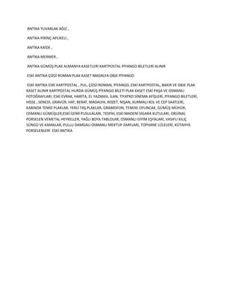 ANTİKA YUVARLAK AĞIZ ,
ANTİKA PİRİNÇ APLİKELİ ,
ANTİKA KAİDE ,
ANTİKA MERMER ,
ANTİKA GÜMÜŞ PLAK ALMANYA KASETLERİ KARTPOSTAL PİYANGO BİLETLERİ ALINIR
ESKİ ANTİKA ÇİZGİ ROMAN PLAK KASET MADALYA OBJE PİYANGO
ESKİ ANTİKA ESKİ KARTPOSTAL , PUL, ÇİZGİ ROMAN, PİYANGO, ESKİ KARTPOSTAL, BAKIR VE OBJE PLAK
KASET ALINIR KARTPOSTAL HURDA GÜMÜŞ PİYANGO BİLETİ PLAK KASET ESKİ PAŞA VE OSMANLI
FOTOĞRAFLARI, ESKİ EVRAK, HARİTA, EL YAZMASI, İLAN, TİYATRO SİNEMA AFİŞLERİ, PİYANGO BİLETLERİ,
HİSSE , SENEDİ, GRAVÜR, HAT, BERAT, MADALYA, ROZET, NİŞAN, KURMALI KOL VE CEP SAATLERİ,
KABINDA TEMİZ PLAKLAR, YERLİ TAŞ PLAKLAR, GRAMOFON, TENEKE OYUNCAK, GÜMÜŞ MÜHÜR,
OSMANLI GÜMÜŞLER,ESKİ GEMİ PUSULALARI, TESPİH, ESKİ MADENİ SİGARA KUTULARI, ORİJİNAL
PORSELEN VEMETAL HEYKELLER, YAĞLI BOYA TABLOLAR, OSMANLI GİYİM EŞYALARI, VASIFLI KILIÇ
SÜNGÜ VE KAMALAR, PULLU DAMGALI OSMANLI MEKTUP ZARFLARI, TOPHANE LÜLELERİ, KÜTAHYA
PORSELENLERİ ESKİ ANTİKA
 