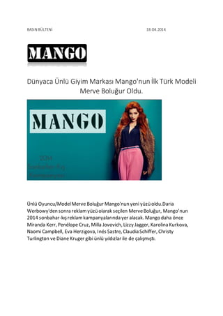 BASIN BÜLTENİ 18.04.2014 
Dünyaca Ünlü Giyim Markası Mango'nun İlk Türk Modeli 
Merve Boluğur Oldu. 
Ünlü Oyuncu/Model Merve Boluğur Mango'nun yeni yüzü oldu.Daria 
Werbowy'den sonra reklam yüzü olarak seçilen Merve Boluğur, Mango’nun 
2014 sonbahar-kış reklam kampanyalarında yer alacak. Mango daha önce 
Miranda Kerr, Penélope Cruz, Milla Jovovich, Lizzy Jagger, Karolina Kurkova, 
Naomi Campbell, Eva Herzigova, Inés Sastre, Claudia Schiffer, Christy 
Turlington ve Diane Kruger gibi ünlü yıldızlar ile de çalışmıştı. 
