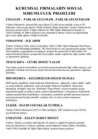 KURUMSAL FIRMALARIN SOSYAL 
SORUMLULUK PROJELERI 
COLGATE – PARLAK GULUSLER , PARLAK GELECEKLER 
Colgate Palmolive'in dünyada 80'i aşkın ülkede 22 yıldır devam ettirdiği ve her yıl 50 
milyondan fazla çocuğa ulaştığı "Parlak Gülüşler, Parlak Gelecekler" projesi, Türkiye'de de 
büyümeye devam ediyor. Colgate Palmolive'in Milli Eğitim Bakanlığı'nın desteği, ve 
TOÇEV işbirliği ile 2008 yılından bu yana yürüttüğü ve ilkokul 3'üncü sınıf öğrencilerine 
ağız ve diş sağlığı eğitimi verdiği bir projedir. 
VODAFONE – ILK ADIM 
Türkiye Vodafone Vakfı, Anne Çocuk Eğitim Vakfı ve Milli Eğitim Bakanlığı Okul Öncesi 
Eğitimi Genel Müdürlüğü işbirliğinde "İlk Adım Projesi"ni yurt çapında hayata geçirdi. Okul 
öncesi eğitimin yaygınlaşmasını amaçlayan projenin ilk aşamasında 18 ilde toplam 180 
anasınıfı açılarak binlerce çocuğa okul öncesi eğitim imkânı sağlanırken diğer yandan veliler 
ve öğretmenler eğitilecek. 
TESCO KIPA – CEVRE DOSTU YASAM 
Tesco Kipa, proje ile müşterilerini çevre dostu yaşam konularında bilgi sahibi yapmayı, yeni 
geliştirilen ürünlerle hem çevreye duyarlı hem de ekonomik alışveriş yapmalarını sağlamayı 
hedefliyor. 
HDI SIGORTA – KELEBEKLER OZGUR OLMALI 
HDI Sigorta, engellilerin kendi aralarında birleştirilmesini sağlayarak, onların eğitim, sağlık 
ve yaşam kalitesini geliştirmek amacıyla kurulan 'Bedensel Engellilerle Dayanışma 
Derneği'yle işbirliğine imza attı. 'Kelebekler Özgür Olmalı' sosyal sorumluluk projesi 
kapsamında engelli çocukların önemi, onların özgürleştirilmes i ve hayatlarının kurtarılarak, 
topluma kazandırılması hedefleniyor. Çalışanların, acentelerin gönüllü katılımına dayanan 
proje kapsamında derneğe tekerlekli sandalye, burs ve tedavi yardımı toplanması 
hedefleniyor. 
ULKER – HAYDI COCUKLAR FUTBOLA 
Türkiye Futbol Federasyonu (TFF) ve Ülker işbirliğiyle 2007 yılından bu yana 220 bin 
çocuk futbolla buluştu. 
UNILEVER – EGLEN OGREN HIJYEN 
Unilever Türkiye, çocuklara daha hijyenik bir yaşam ve sağlıklı bir gelecek yaratmak 
amacıyla Domestos ve Lifebuoy markaları sponsorluğunda Türkiye Eğitim Gönüllüleri 
Vakfı (TEGV) işbirliği ile 'Eğlen Öğren Hijyen' projesini hayata geçiriyor. 
 