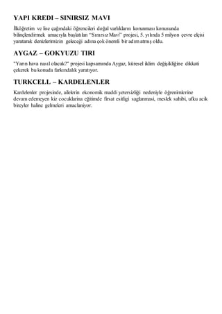 YAPI KREDI – SINIRSIZ MAVI 
İlköğretim ve lise çağındaki öğrencileri doğal varlıkların korunması konusunda 
bilinçlend irmek amacıyla başlatılan “Sınırsız Mavi” projesi, 5. yılında 5 milyon çevre elçisi 
yaratarak denizlerimizin geleceği adına çok önemli bir adım atmış oldu. 
AYGAZ – GOKYUZU TIRI 
"Yarın hava nasıl olacak?" projesi kapsamında Aygaz, küresel iklim değişikliğine dikkati 
çekerek bu konuda farkındalık yaratıyor. 
TURKCELL – KARDELENLER 
Kardelenler projesinde, ailelerin ekonomik maddi yetersizliği nedeniyle öğrenimlerine 
devam edemeyen kiz cocuklarina eğitimde firsat esitligi saglanmasi, meslek sahibi, ufku acik 
bireyler haline gelmeleri amaclaniyor. 
