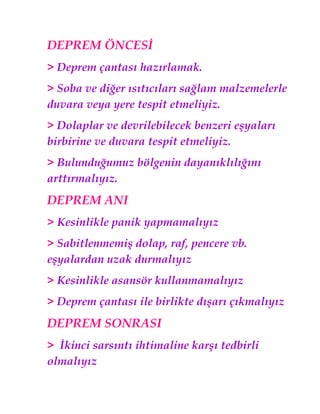 DEPREM ÖNCESİ
> Deprem çantası hazırlamak.
> Soba ve diğer ısıtıcıları sağlam malzemelerle
duvara veya yere tespit etmeliyiz.
> Dolaplar ve devrilebilecek benzeri eşyaları
birbirine ve duvara tespit etmeliyiz.
> Bulunduğumuz bölgenin dayanıklılığını
arttırmalıyız.
DEPREM ANI
> Kesinlikle panik yapmamalıyız
> Sabitlenmemiş dolap, raf, pencere vb.
eşyalardan uzak durmalıyız
> Kesinlikle asansör kullanmamalıyız
> Deprem çantası ile birlikte dışarı çıkmalıyız
DEPREM SONRASI
> İkinci sarsıntı ihtimaline karşı tedbirli
olmalıyız
 