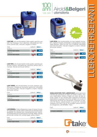 LUBROREFRIGERANTI
Green
LUB ONE, olio emulsionabile di alta qualità, specifico per
tutti i tipi di acciaio, inox e alluminio, utilizzabile per mac-
chine utensili CNC, manuali e segatrici a nastro
Cod. Listino € Netto €
Formato 5 lt.
Formato 30 lt.
61,00
351,00
CH7001090100005
CH7001090100030
34,80
200,00
LUB MINIMAL, fluido refrigerante a base di risorse rinnova-
bili stabilizzate, ad alto potere lubrificante ed elevata biode-
gradabilità; da utilizzare puro, esclusivamente per macchi-
ne predisposte per la lubrificazione minimale. Molto indicato
per acciaio, acciaio inox, acciaio legato, ghisa e titanio
Cod. Listino € Netto €
Formato 5 lt.
72,00CH8070090100005 42,00
LUB TWO, olio emulsionabile di alta qualità, specifico per
acciaio e ghisa, utilizzabile per macchine utensili CNC e
manuali, indicato anche per rettifica
Cod. Listino € Netto €
Formato 5 lt.
Formato 30 lt.
65,00
365,00
CH7002090100005
CH7002090100030
37,00
208,00
LUB VEGA, olio emulsionabile con basi vegetali rinnova-
bili, migliora l’impatto ambientale e salvaguarda la salute
degli operatori, ottimo su tutti i tipi di materiali, utilizzabile
per macchine CNC, manuali e segatrici a nastro, indicato
anche per rettifica
Cod. Listino € Netto €
Formato 5 lt.
Formato 30 lt.
66,00
370,00
CH7777090100005
CH7777090100030
38,30
215,00
Cod. Listino € Netto €
499,00CH5200140900000 323,00
LUB THREE, olio emulsionabile con buon rapporto qua-
lità prezzo, indicato per lavorazioni generiche, utilizzabile
per macchine CNC, manuali e segatrici a nastro, indicato
anche per rettifica
Cod. Listino € Netto €
Formato 5 lt.
Formato 30 lt.
50,00
281,00
CH7003090100005
CH7003090100030
29,00
163,00
NEBULIZZATORE PER LUBRIFICANTI, particolarmente
indicato per operazioni di taglio con lame a nastro, fora-
tura, maschiatura, rettifica e taglio con disco ad alta ve-
locità; dotato di una robusta base magnetica facilmente
applicabile su qualsiasi macchina utensile e di un tubo di
aspirazione del fluido da nebulizzare. Pressione di eser-
cizio 50-100 psi, volume liquido in uscita 4 l/h, viscosità
massima cSt a 40°C: 65-70. Si consiglia l’utilizzo con flui-
do refrigerante LUB MINIMAL Ttake.
 