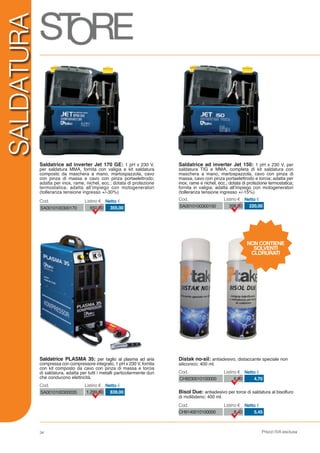 Prezzi IVA esclusa
SALDATURA
Bisol Due: antiadesivo per torce di saldatura al bisolfuro
di molibdeno; 400 ml.
Saldatrice ad inverter Jet 150: 1 pH x 230 V, per
saldatura TIG e MMA, completa di kit saldatura con
maschera a mano, martospazzola, cavo con pinza di
massa, cavo con pinza portaelettrodo e torcia; adatta per
inox, rame e nichel, ecc.; dotata di protezione termostatica;
fornita in valigia; adatta all’impiego con motogeneratori
(tolleranza tensione ingresso +/-15%)
Distak no-sil: antiadesivo, distaccante speciale non
siliconico; 400 ml.
SA0010100300150 398,00 220,00
Cod. Listino € Netto €
CH9140010100000 8,40 5,45
Cod. Listino € Netto €
CH9230010100000 6,90 4,70
Cod. Listino € Netto €
NON CONTIENE
SOLVENTI
CLORURATI
Saldatrice ad inverter Jet 170 GE: 1 pH x 230 V,
per saldatura MMA, fornita con valigia e kit saldatura
composto da maschera a mano, martospazzola, cavo
con pinza di massa e cavo con pinza portaelettrodo;
adatta per inox, rame, nichel, ecc.; dotata di protezione
termostatica; adatta all’impiego con motogeneratori
(tolleranza tensione ingresso +/-30%)
SA0010100300170 650,00 355,00
Cod. Listino € Netto €
Saldatrice PLASMA 35: per taglio al plasma ad aria
compressa con compressore integrato, 1 pH x 230 V, fornita
con kit composto da cavo con pinza di massa e torcia
di saldatura, adatta per tutti i metalli particolarmente duri
che conducono elettricità.
SA0010100300035 1.299,00 839,00
Cod. Listino € Netto €
34
 