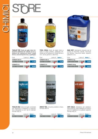 Prezzi IVA esclusa36
CHIMICI
CH7900110100000 8,95 7,30
Cod. Listino € Netto €
CH9180010100000 8,35 6,18
Cod. Listino € Netto €
CH9350010200000 7,20 5,05
Cod. Listino € Netto €
TAGLIO TOP, fluido da taglio intero for-
temente additivato EP, indicato per la fi-
lettatura dei materiali più tenaci: metalli
ferrosi, acciai temprati e inox, superleghe
TAGLIO UNI, fluido da taglio universale
per operazioni di filettatura e maschia-
tura, utilizzabile su tutti i tipi di materiali;
formato 400 ml.
ZINCO TEK, zincante protettivo chiaro;
formato 400 ml.
ANTI SALD, antiadesivo per saldature,
senza silicone; evita l’adesione di scorie e
gocce di saldatura su qualsiasi supporto;
formato 400 ml.
TOOL VEGA, fluido da taglio intero a
base di esteri sintetici, additivato EP,
ideale per la filettatura di metalli ferrosi e
non, acciai generici e alluminio
MAK DET, detergente acquoso per la
pulizia di macchine utensili, macchine
da stampa, macchine tessili, superfici
plastiche, ecc.
CH7990110100500
CH7990110105000
17,50
108,00
11,20
69,00
Cod. Listino € Netto €
FORMATO 500 ml.
FORMATO 5 lt.
CH7950110100500
CH7950110105000
18,70
121,00
11,95
77,50
Cod. Listino € Netto €
FORMATO 500 ml.
FORMATO 5 lt.
CH9410030100005
CH9410030100030
33,00
157,00
20,80
94,20
Cod. Listino € Netto €
FORMATO 5 kg.
FORMATO 30 kg.
 