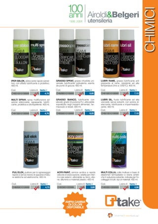 CHIMICI
CH9050010100000 6,80 4,75
Cod. Listino € Netto €
CH9310010100000 6,70 4,70
Cod. Listino € Netto €
CH9280010100000 9,70 6,80
Cod. Listino € Netto €
CH9330010200005 7,00 4,90
Cod. Listino € Netto €
CH9100010100000 10,20 7,15
Cod. Listino € Netto €
CH9150010100000 6,70 4,70
Cod. Listino € Netto €
CH9300010100000 7,20 6,05
Cod. Listino € Netto €
CH933001020008… 5,60 3,80
Cod. Listino € Netto €
CH9210010100000 10,10 7,10
Cod. Listino € Netto €
PULI ELEK, pulitore per lo sgrassaggio
rapido e senza residui di apparecchiatu-
re elettriche ed elettroniche; 400 ml.
IPER SBLOK, sbloccante rapido iperat-
tivo, con effetto lubrificante e protettivo;
400 ml.
GRASSO SPRAY, grasso infusibile uni-
versale, lubrificante, polivalente, esente
da punto di goccia; 400 ml.
MULTI COLLA, colla multiuso a base di
elastomeri termoplastici e resine sinteti-
che in soluzione solvente, indicata per l’in-
collaggio di tutti i tipi di materiali; 400 ml.
LUBRI RAME, grasso lubrificante anti
grippante al rame, resistente ad alte
temperature (fino a 1200°C); 400 ml.
MULTI SPRAY, spray multifunzione ad
azione sbloccante, sgrassante, lubrifi-
cante, protettiva e idrorepellente; 400 ml.
GRASSO BIANCO, lubrificante con
elevato grado di purezza FU, utilizzabile
soprattutto negli impianti alimentari, far-
maceutici e tessili; 400 ml.
ACRY-PAINT, vernice acrilica a rapida
velocità di essiccazione, adatta per inter-
ni e per esterni; utilizzabile su ferro, otto-
ne, alluminio e materiali plastici; 400 ml
LUBRI SIL, fluido lubrificante ad alta
viscosità, senza solventi, con azione di-
staccante, lubrificante e impermeabiliz-
zante; 400 ml.
AMPIAGAMMA
DI COLORI
DISPONIBILE
 