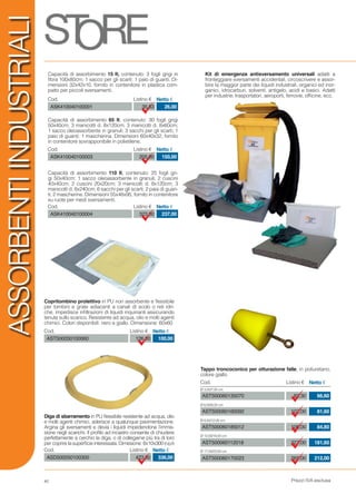Prezzi IVA esclusa
83,30
102,00
106,00
227,00
265,00
Cod. Listino € Netto €
Ø 3,50/7,00 cm
Ø 6,00/9,20 cm
Ø 8,50/12,00 cm
Ø 12,00/18,00 cm
Ø 17,00/23,00 cm
AST500060135070
AST500060160092
AST500060185012
AST500060112018
AST500060170023
66,60
81,60
84,80
181,60
212,00
ASSORBENTIINDUSTRIALI
Cod. Listino € Netto €
AST500050100060 126,00 100,00
Cod. Listino € Netto €
ASD500050100300 423,00 336,00
Kit di emergenza antisversamento universali adatti a
fronteggiare sversamenti accidentali, circoscrivere e assor-
bire la maggior parte dei liquidi industriali, organici ed inor-
ganici, idrocarburi, solventi, antigelo, acidi e basici. Adatti
per industrie, trasportatori, aeroporti, ferrovie, officine, ecc.
Cod. Listino € Netto €
ASK410040100001 35,53 26,00
Capacità di assorbimento 15 lt, contenuto: 3 fogli grigi in
fibra 100x80cm; 1 sacco per gli scarti; 1 paio di guanti. Di-
mensioni 32x42x10, fornito in contenitore in plastica com-
patto per piccoli sversamenti.
Cod. Listino € Netto €
ASK410040100003 205,00 150,00
Capacità di assorbimento 65 lt, contenuto: 30 fogli grigi
50x40cm; 3 manicotti d. 8x120cm; 3 manicotti d. 8x60cm;
1 sacco oleoassorbente in granuli; 3 sacchi per gli scarti; 1
paio di guanti; 1 mascherina. Dimensioni 60x40x32, fornito
in contenitore sovrapponibile in polietilene.
Cod. Listino € Netto €
ASK410040100004 323,00 237,00
Capacità di assorbimento 110 lt, contenuto: 25 fogli gri-
gi 50x40cm; 1 sacco oleoassorbente in granuli; 2 cuscini
40x40cm; 2 cuscini 20x20cm; 3 manicotti d. 8x120cm; 3
manicotti d. 8x240cm; 6 sacchi per gli scarti; 2 paia di guan-
ti; 2 mascherine. Dimensioni 55x48x95, fornito in contenitore
su ruote per medi sversamenti.
Copritombino protettivo in PU non assorbente e flessibile
per tombini e grate adiacenti a canali di scolo o reti idri-
che, impedisce infiltrazioni di liquidi inquinanti assicurando
tenuta sullo scarico. Resistente ad acqua, olio e molti agenti
chimici. Colori disponibili: nero e giallo. Dimensione: 60x60
Diga di sbarramento in PU flessibile resistente ad acqua, olio
e molti agenti chimici, aderisce a qualunque pavimentazione.
Argina gli sversamenti e devia i liquidi impedendone l’immis-
sione negli scarichi. Il profilo ad incastro consente di chiudere
perfettamente a cerchio la diga, o di collegarne più tra di loro
per coprire la superficie interessata. Dimesione: 8x10x300 (h/p/l)
Tappo troncoconico per otturazione falle, in poliuretano,
colore giallo
40
 