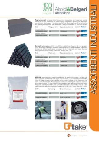 ASSORBENTIINDUSTRIALI
Fogli universali, composti da una superficie calandrata, si impregnano rapida-
mente del liquido, favorendo un assorbimento istantaneo e la ritenzione dello stes-
so; resistono allo strappo e perdono poche fibre. Sono adatti per il mantenimento
e la pulizia generale delle aree d’impiego o per gocciolamenti sui banchi di lavoro.
ASS-UNI, assorbente granulare universale per oli, grassi, idrocarburi e prodotti chi-
mici, conforme alla Normativa Europea per l’impiego su pavimentazioni stradali EU
CEN TS 15366:2010. Ecologico, a base di componenti naturali, privo di sostanze tos-
siche e non infiammabile. Antisdrucciolo, non rilascia nel tempo la sostanza assorbita
e non lascia residui. La sua struttura multicellulare a celle aperte conferisce un enor-
me potere assorbente rendendolo il prodotto ideale per sversamenti di piccola e me-
dia entità durante il ciclo produttivo. Assorbimento olio 130%; peso specifico 4,5-5,5.
Manicotti universali, costituiti in melt blown, adatti per situazioni di emergenza in
cui è necessario contenere, arginare e assorbire liquidi potenzialmente inquinanti.
Limitano la diffusione alle zone circostanti di oli e inquinanti, e in caso di grossi
sversamenti possono essere collocati in serie di due o tre.
Cod.
Cod.
N°fogli per conf.
N° per conf.
Capacità assorbimento
Capacità assorbimento
Listino €
Listino €
Netto €
Netto €
111,00
224,00
87,00
127,00
127,00
141,00
282,00
110,00
161,00
161,00
Dimensioni: 50x40 cm.
Dimensioni: 100x80 cm.
Dimensioni: 8x60 cm.
Dimensioni: 8x120 cm.
Dimensioni: 8x240 cm.
ASF200020105040
ASF200020105080
ASM200020100860
ASM200020100812
ASM200020100824
100
50
32
24
12
105 lt/conf
210 lt/conf
Cod. Formato kg. Dimensioni granuli (mm) Listino € Netto €
8,10
17,00
10,10
21,00
CH9600070900045
CH9600070900007
4,5
7
2,00 - 4,8
0,80 - 2,00 fine
96 lt/conf
144 lt/conf
144 lt/conf
 