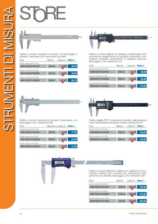 Prezzi IVA esclusa
STRUMENTIDIMISURA
55,00
94,00
107,00
29,20
49,80
56,70
Calibro a corsoio monoblocco cromato, con bloccaggio a
pulsante, risoluzione 0,05, esecuzione accurata
Cod. Listino €Becchi Netto €
Campo misura (mm) 0-150
Campo misura (mm) 0-200
Campo misura (mm) 0-300
40mm
50mm
62mm
SM1100010100150
SM1100010100200
SM1100010100300
91,70
125,00
218,00
48,60
65,00
114,00
Calibro a corsoio digitale con display a cristalli liquidi LCD,
accensione e spegnimento con pulsante e automatico, con-
versione mm/pollici, azzeramento in qualsiasi posizione,
bloccaggio a vite, risoluzione 0,01
Cod. Listino €Becchi Netto €
Campo misura (mm) 0-150
Campo misura (mm) 0-200
Campo misura (mm) 0-300
40mm
50mm
60mm
SM2040010100150
SM2040010100200
SM2040010100300
305,00
590,00
948,00
162,00
313,00
502,00
Calibro a corsoio elettronico digitale con regolazione micro-
metrica e display LCD, in acciaio inox, accensione e spe-
gnimento con pulsante, bloccaggio a vite, risoluzione 0,01
Cod. Listino €Becchi Netto €
Campo misura (mm) 0-300
Campo misura (mm) 0-600
Campo misura (mm) 0-1000
100mm
150mm
150mm
SM2700010100300
SM2700010100600
SM2700010101000
32,00
45,30
78,00
17,00
23,90
41,50
Calibro a corsoio monoblocco cromato, di precisione, con
bloccaggio a vite, risoluzione 0,05
Cod. Listino €Becchi(mm) Netto €
Campo misura (mm) 0-150
Campo misura (mm) 0-200
Campo misura (mm) 0-300
40mm
50mm
62mm
SM1400010100150
SM1400010100200
SM1400010100300
193,00
277,00
102,00
146,00
Calibro digitale IP 67, conversione mm/pollici, alta protezione
contro la penetrazione di polveri e liquidi, risoluzione 0,01
Cod. Listino €Becchi Netto €
Campo misura (mm) 0-150
Campo misura (mm) 0-200
40mm
50mm
SM2200010100150
SM2200010100200
42
 