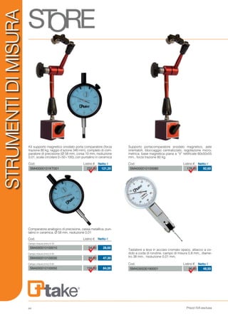 Prezzi IVA esclusa
STRUMENTIDIMISURA
Cod. Listino € Netto €
SM40000101KT001 232,00 121,20
Cod. Listino € Netto €
SM4000010100080 178,00 92,60
Kit supporto magnetico snodato porta comparatore (forza
trazione 80 kg, raggio d’azione 340 mm), completo di com-
paratore di precisione (Ø 58 mm, corsa 10 mm, risoluzione
0,01, scala circolare 0÷50÷100), con puntalino in ceramica
Supporto portacomparatore snodato magnetico, aste
orientabili, bloccaggio centralizzato, regolazione micro-
metrica, base magnetica piana a “V” rettificate 60x50x55
mm., forza trazione 80 kg.
Comparatore analogico di precisione, cassa metallica, pun-
talino in ceramica, Ø 58 mm, risoluzione 0,01
54,00
89,00
159,00
28,60
47,30
84,00
Cod. Listino € Netto €
Campo misura (mm) 0-10
Campo misura (mm) 0-30
Campo misura (mm) 0-50
SM4000010100010
SM4000010100030
SM4000010100050
Cod. Listino € Netto €
SM4030030180001 96,00 48,50
Tastatore a leva in acciaio cromato opaco, attacco a co-
dolo a coda di rondine, campo di misura 0,8 mm., diame-
tro 38 mm., risoluzione 0,01 mm.
44
 