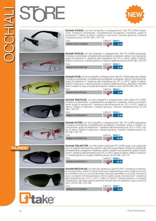 Prezzi IVA esclusa
OCCHIALI
Cod. Listino € Netto €
AN00101ECTRSG03 3,35 2,18
Cod. Listino € Netto €
AN00101EPTREY02 6,90 5,40
Cod. Listino € Netto €
AN00101EPYEY001 6,90 5,40
Cod. Listino € Netto €
AN00101EPSUNEY1 6,90 5,40
Cod. Listino € Netto €
AN00101FLD5HW01 8,10 6,30
Occhiali SUN-PLUS, con lenti antigraffio e antiappannanti, filtro solare PC UV400,
montatura confortevole, completamente avvolgente e resistente, astine in bicompo-
nente, grado di protezione F, resistenza alla temperatura da -5°C a +55°C; settori di
utilizzo: edilizia e costruzioni, industria generica, industria metalmeccanica; CE EN
166 + EN 172
Cod. Listino € Netto €
AN00101EAPOLEY1 33,00 25,30
Occhiali POLAR-TOP, con filtro solare polarizzato PC UV400 grigio, lenti polarizzate
per una migliore definizione dei contorni e dei colori senza riflessi; montatura confortevole,
completamente avvolgente e resistente, astine e naselli in bicomponente; grado di prote-
zione F, resistenza alla temperatura da -5°C a +55°C; settori di utilizzo: edilizia e costruzio-
ni, industria generica, industria metalmeccanica; CE EN 166 + EN 172
Occhiali UV-PLUS, con lenti antigraffio e antiappannanti, filtro PC UV400 trasparente,
montatura confortevole, completamente avvolgente e resistente, astine in bicomponente,
grado di protezione F, resistenza alla temperatura da -5°C a +55°C; settori di utilizzo:
edilizia e costruzioni, industria generica, industria metalmeccanica; CE EN 166 + EN 170
Occhiali UV-ECO, con lenti antigraffio e antiappannanti, filtro PC UV400 traspa-
rente, montatura confortevole, completamente avvolgente e resistente, grado di
protezione F; settori di utilizzo: edilizia e costruzioni, industria generica, industria
metalmeccanica; CE EN 166 + EN 170
Occhiali UV-HD, con lenti antigraffio e antiappannanti, filtro PC UV400 giallo alta visibilità,
montatura confortevole, completamente avvolgente e resistente, astine in bicomponente,
grado di protezione F, resistenza alla temperatura da -5°C a +55°C; settori di utilizzo:
edilizia e costruzioni, industria generica, industria metalmeccanica; utilizzabili in ambienti
interni o esterni in caso di scarsa illuminazione, nebbia e neve; CE EN 166 + EN 170
Cod. Listino € Netto €
AN00101EATREY01 13,45 10,20
Occhiali UV-TOP, con lenti antigraffio e antiappannanti, filtro PC UV400 trasparente,
montatura confortevole, completamente avvolgente e resistente, astine e naselli in bi-
componente, grado di protezione F, resistenza alla temperatura da -5°C a +55°C; set-
tori di utilizzo: edilizia e costruzioni, industria generica, industria metalmeccanica; CE
EN 166 + EN 170
Occhiali WELD-PLUS, con filtro per saldatura a gas PC DIN 5, montatura confortevo-
le ed ergonomica, astine di colore verde scuro trasparenti per avere migliore luminosi-
tà in ambienti oscuri, e con piccole prese d’aria per permettere un piccolo ricambio di
aria in condizioni di forti esposizioni a fonti di calore; grado di protezione F, resistenza
alla temperatura da -5°C a +55°C; settori di utilizzo: industria generica e industria
metallurgica, utilizzabili specificatamente durante lavori di saldatura a gas e tecniche
affini; CE EN 166 + EN 169
NEW
POLARIZED
48
 