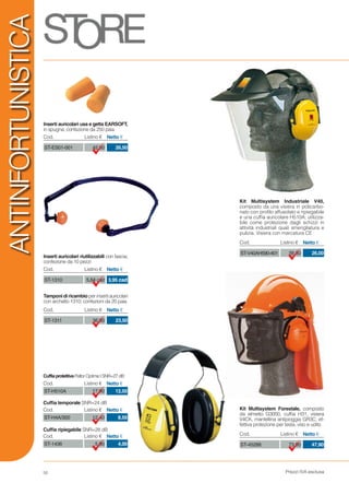 Prezzi IVA esclusa50
ANTINFORTUNISTICA
Inserti auricolari riutilizzabili con fascia;
confezione da 10 pezzi
Tamponi di ricambio per inserti auricolari
con archetto 1310; confezioni da 20 paia
CuffiaprotettivaPeltorOptimeISNR=27dB
Cuffia temporale SNR=24 dB
Cuffia ripiegabile SNR=28 dB
17,90ST-H510A 12,50
Cod. Listino € Netto €
12,40ST-H4A/300 8,50
Cod. Listino € Netto €
5,90ST-1436 4,00
Cod. Listino € Netto €
5,64 cadST-1310 3,95 cad
Cod. Listino € Netto €
36,00ST-1311 23,50
Cod. Listino € Netto €
Kit Multisystem Forestale, composto
da elmetto G3000, cuffia H31, visiera
V4CK, mantellina antipioggia GR3C; ef-
fettiva protezione per testa, viso e udito
73,80ST-45288 47,90
Cod. Listino € Netto €
Kit Multisystem Industriale V40,
composto da una visiera in policarbo-
nato con profilo affusolato e ripiegabile
e una cuffia auricolare H510A; utilizza-
bile come protezione dagli schizzi in
attività industriali quali smerigliatura e
pulizia. Visiera con marcatura CE
39,30ST-V40AH590-401 26,00
Cod. Listino € Netto €
Inserti auricolari usa e getta EARSOFT,
in spugna; confezione da 250 paia
42,50ST-ES01-001 26,50
Cod. Listino € Netto €
 
