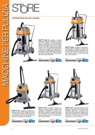 Prezzi IVA esclusa
MACCHINEPERPULIZIA
54
IM000010200W802 503,00 402,00
Cod. Listino € Netto €
IM000010200W803 661,00 528,00
Cod. Listino € Netto €
IM000010200W501 355,00 284,00
Cod. Listino € Netto €
IM000010200W221 234,00 186,00
Cod. Listino € Netto €
IM000010200W351 308,00 246,00
Cod. Listino € Netto €
WETTY 351: caratterizzato da robusto
serbatoio in acciaio inox e dotato di kit
antistatico, filtro tela in dotazione, filtro
cartuccia HEPA opzionale; capacità ser-
batoio 36 l; potenza max 1150 W; portata
aria 53 l/s; 1 motore; peso 10,4 kg; di-
mensioni 410 x 410 x 760 mm
ASPIRATORI SOLIDI-LIQUIDI
WETTY 802: carrellato, di grande ca-
pacità, dotato di serbatoio in acciaio inox
e kit antistatico, capacità serbatoio 80 l;
potenza max 2300 W; portata aria 100
l/s; 2 motori; peso 21,3 kg; dimensioni
610 x 520 x 920 mm
WETTY 803 B: carrellato, di grandi
prestazioni, dotato di serbatoio in acciaio
inox e kit antistatico, ha la possibilità di
utilizzare accessori da Ø 40 per portate
elevate, possibilità di utilizzare un singolo
motore, due o tre contemporaneamente,
involucro con capacità di basculamento
e con gancio di bloccaggio; capacità ser-
batoio 80 l; potenza max 3450 W; portata
aria 150 l/s; 3 motori; peso 26 kg; dimen-
sioni 610 x 520 x 920 mm
WETTY 501: carrellato, di buona ca-
pienza e grande potenza, dotato di kit
antistatico e serbatoio in acciaio inox,
filtro tela in dotazione; capacità serbatoio
50 l; potenza max 1350 W; portata aria
58 l/s; 1 motore; peso 14 kg; dimensioni
500 x 500 x 840 mm
WETTY 221: capacità serbatoio 22 l;
potenza max 1150 W; portata aria 53 l/s;
1 motore; peso 8,8 kg.; dimensioni 410 x
410 x 560 mm, filtro cartuccia HEPA op-
zionale, sacchetto carta opzionale
 
