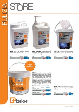 Prezzi IVA esclusa56
PULIZIA
CH9040020100000 36,00 21,60
Cod. Listino € Netto €
CH9050020100005 48,50 29,20
Cod. Listino € Netto €
CH9060020100000 8,00 5,20
Cod. Listino € Netto €
CH9010020100000 57,00 37,00
Cod. Listino € Netto €
MANI BAR: crema barriera mani, pro-
tegge le mani con un guanto invisibile,
400 ml.
TNT UMI: salviette detergenti e sgras-
santi in TNT, con un lato abrasivo, 140
strappi
MANI CREAM: crema lavamani
pompabile, con effetto abrasivo, pH
isoepidermico, 5 kg.
MANI GEL: gel lavamani abrasivo
bianco, senza solventi; 5 kg.
TOP
QUALITY
CH9060020700001
CH9060020700004
3,40
9,80
2,28
7,30
SCRAT: pasta lavamani ai gusci di
nocciola. Rimuove dalle mani i residui
di grasso, vernice, macchie di ogni ge-
nere, elimina tutti gli odori sgradevoli,
NON CONTIENE SOLVENTI E SILI-
CE, lascia le mani pulite e morbide. La
pasta lavamani SCRAT è prodotta con
materie di prima qualità ed è ottenuta
con i più moderni processi di lavora-
zione, il suo effetto abrasivo deriva da
gusci di nocciola finemente triturati
Cod. Listino € Netto €
FORMATO 1.000 ml
FORMATO 4.000 ml
 