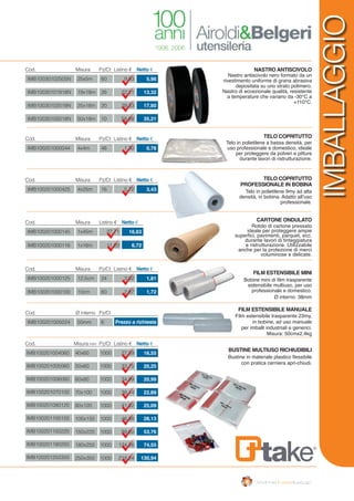 IMB10030102505N
IMB10030101918N
IMB10030102518N
IMB10030105018N
25x5m
19x18m
25x18m
50x18m
60
26
20
10
9,93
22,21
29,33
58,68
5,96
13,32
17,60
35,21
Cod. Listino €Misura Pz/Ct Netto €
IMB100201000044 4x4m 48 1,30 0,78
Cod. Listino €Misura Pz/Ct Netto €
IMB100201005024 50mm 6
5,72 3,43
Cod. Ø interno Pz/Ct
Listino € Netto €
Nastro antiscivolo nero formato da un
rivestimento uniforme di grana abrasiva
depositata su uno strato polimero.
Nastro di eccezionale qualità, resistente
a temperature che variano da -30°C a
+110°C.
NASTRO ANTISCIVOLO
TELO COPRITUTTO
TELO COPRITUTTO
PROFESSIONALE IN BOBINA
CARTONE ONDULATO
FILM ESTENSIBILE MINI
FILM ESTENSIBILE MANUALE
BUSTINE MULTIUSO RICHIUDIBILI
Cod. Listino €Misura mm Pz/Ct Netto €
Telo in polietilene a bassa densità, per
uso professionale e domestico, ideale
per proteggere da polveri e pitture
durante lavori di ristrutturazione.
Telo in polietilene 9my ad alta
densità, in bobina. Adatto all’uso
professionale.
Rotolo di cartone pressato
ideale per proteggere ampie
superfici, pavimenti, parquet, ecc.
durante lavori di tinteggiatura
e ristrutturazione. Utilizzabile
anche per la protezione di merci
voluminose e delicate.
Bobine mini di film trasparente
estensibile multiuso, per uso
professionale e domestico.
Ø interno: 38mm
Film estensibile trasparente 23my,
in bobine, ad uso manuale
per imballi industriali e generici.
Misura: 50cmx2,4kg
Bustine in materiale plastico flessibile
con pratica cerniera apri-chiudi.
IMB100201000425 4x25m 16
Cod. Misura Pz/Ct
Prezzo a richiesta
Cod. Listino €Misura Netto €
Cod. Listino €Misura Pz/Ct Netto €
40x60
50x60
60x80
70x100
80x120
100x150
150x220
180x250
250x350
IMB100201004060
IMB100201005060
IMB100201006080
IMB100201070100
IMB100201080120
IMB100201100150
IMB100201150220
IMB100201180250
IMB100201250350
1000
1000
1000
1000
1000
1000
1000
1000
1000
27,59
33,75
34,99
38,14
41,82
46,88
89,60
124,26
218,24
16,55
20,25
20,99
22,89
25,09
28,13
53,76
74,55
130,94
IMB100201000125
IMB100201000100
12,5cm
10cm
24
60
3,02
2,87
1,81
1,72
IMB100201000145
IMB100201000116
1x45m
1x16m
27,71
11,20
16,63
6,72
IMBALLAGGIO
 
