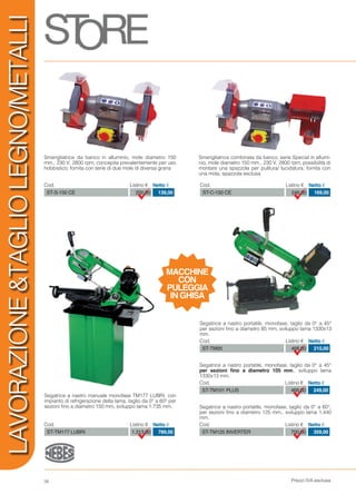 Prezzi IVA esclusa58
LAVORAZIONE&TAGLIOLEGNO/METALLI
Smerigliatrice combinata da banco, serie Special in allumi-
nio, mole diametro 150 mm., 230 V, 2800 rpm; possibilità di
montare una spazzola per pulitura/ lucidatura; fornita con
una mola, spazzola esclusa
Cod. Listino € Netto €
ST-C-150 CE 246,00 169,00
Cod. Listino € Netto €
ST-S-150 CE 200,00 139,00
Smerigliatrice da banco in alluminio, mole diametro 150
mm.; 230 V, 2800 rpm; concepita prevalentemente per uso
hobbistico; fornita con serie di due mole di diversa grana
Segatrice a nastro manuale monofase TM177 LUBRI, con
impianto di refrigerazione della lama, taglio da 0° a 60° per
sezioni fino a diametro 150 mm, sviluppo lama 1.735 mm.
Cod. Listino € Netto €
ST-TM177 LUBRI 1.313,00 789,00
Segatrice a nastro portatile, monofase, taglio da 0° a 45°
per sezioni fino a diametro 105 mm., sviluppo lama
1330x13 mm.
Cod. Listino € Netto €
ST-TM101 PLUS 468,00 249,00
Segatrice a nastro portatile, monofase, taglio da 0° a 60°,
per sezioni fino a diametro 125 mm., sviluppo lama 1.440
mm.
Cod. Listino € Netto €
ST-TM125 INVERTER 700,00 359,00
Segatrice a nastro portatile, monofase, taglio da 0° a 45°
per sezioni fino a diametro 85 mm, sviluppo lama 1330x13
mm.
Cod. Listino € Netto €
ST-TM95 468,00 215,00
MACCHINE
CON
PULEGGIA
IN GHISA
 
