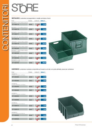 Prezzi IVA esclusa60
ST-1000182 27,50
METALBOX 7 - L28,5cm.xP40cm.xH20cm.
senza “bocca di lupo”
48,70verde
ST-1000514
ST-1000524
ST-1000180 29,00
METALBOX 5/B - L28,5cm.xP35cm.xH20cm.
50,40verde
ST-1000503
ST-1000183 53,00
METALBOX 9 - L38cm.xP60cm.xH 28,5cm.
96,70verde
ST-1000513
ST-1000523
Cod.
Cod.
Listino €Colore Netto €
ST-1000175
ST-1000484
verde 11,00
METALBOX 2 - L14 cm.x P24 cm.xH13 cm.
UNIONBOX A
L 10,4 cm. x P 16,5 cm. x H 7,6 cm.
UNIONBOX B
L 14,7 cm. x P 23,4 cm. x H 12,9 cm.
UNIONBOX C
L 21,8 cm. x P 23,4 cm. x H 12,9 cm.
UNIONBOX D
L 21 cm. x P 34,1 cm. x H 16,7 cm.
UNIONBOX D
L 21 cm. x P 34,1 cm. x H 16,7 cm.
19,80
verdeST-1000176 12,50
METALBOX 3 - L21 cm.xP24 cm.xH13 cm.
22,30
ST-1000483
verdeST-1000177 19,50
METALBOX 4 - L22cm.xP35cm.xH20cm.
34,80
ST-1000494
verdeST-1000178 22,00
METALBOX 4/B - L22cm.xP45cm.xH20cm.
39,70
ST-1000493
verdeST-1000179 22,00
METALBOX 5 - L28,5cm.xP35cm.xH20cm.
39,70
ST-1000504
METALBOX: contenitore sovrapponibile in metallo verniciato a fuoco
UNIONBOX: contenitore modulare componibile ad incastro su tre lati, con porta etichetta; prezzi per confezione
69,00
METALBOX 10 - L38cm.xP54cm.xH28,5cm.
senza “bocca di lupo”
117,50verdeST-1000185
4,50
8,50
9,00
17,00
3,507,00
4,50
8,50
9,00
17,00
Listino €Colore Netto €
0.901,80
0.901,80
2,304,60
2,304,60
3,507,00
verde
verde
rosso
rosso
rosso
verde
rosso
verde
rosso
verde
CONTENITORI
 