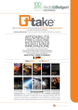 Tutti sinonimi del marchio Ttake
dovuti all’eccellenza dei materiali impiegati
e all’altissimo livello delle tecnologie utilizzate
per la produzione, unicamente
MADE iN ITALY e MADE iN GERMANY
www.ttake.it info@ttake.it
RESISTENZA
INNOVAZIONE
PRECISIONE
AFFIDABILITÀ
Ttake è il nuovo marchio di forniture dedicate all’industria e all’artigianato evoluto
che vanta una gamma completa di
articoli professionali in grado di coprire tutte le esigenze della filiera produttiva.
Gamma prodotti:
Abbigliamento termico | Abrasivi | Arredamento industriale
Assorbenti industriali | Calzature di sicurezza | Chimici ed ac-
cessori | Idropulitrici e aspiratori | Lame | Mandrini | Molle a gas
Rampedicarico|Saldatura|Strumentidimisura|Utensilidataglio
 