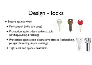 • Secure against what?
• Key control (who can copy)
• Protection against destructive attacks 
(drilling, pulling, breaking)
• Protection against non-destructive attacks (lockpicking,  
pickgun, bumping, impressioning)
• Tight cost and space constraints
Design - locks
 