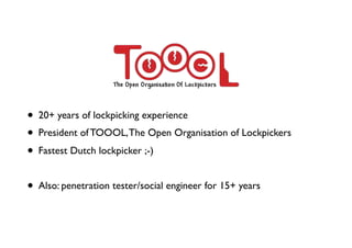• 20+ years of lockpicking experience
• President of TOOOL,The Open Organisation of Lockpickers
• Fastest Dutch lockpicker ;-)
• Also: penetration tester/social engineer for 15+ years
 