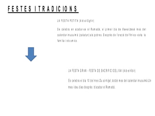 F E S T E S I T R A D IC IO N S
L A F E S T A P E T IT A (A id -a l-S g h ir)
S e c e le b ra e n a c a b a r-s e e l R a m a d à , e l p rim e r d ia d e X a w a l,d e s è m e s d e l
c a le n d a ri m u s u lm à (z a k a tu n ) a ls p o b re s . D e s p ré s d e l’o ra c ió d e l fitri e s v is ita la
fa m ília i e ls a m ic s .
L A F E S T A G R A N - F E S T A D E S A C R IF IC I D E L X A I (A id -e l-K b ir)
E s c e le b ra e l d ia 1 0 d e l m e s D u a l-h iija t, d o tz è m e s d e l c a le n d a ri m u s u lm à .U n
m e s i d e u d ie s d e s p ré s d ’a c a b a r e l R a m a d à .
 