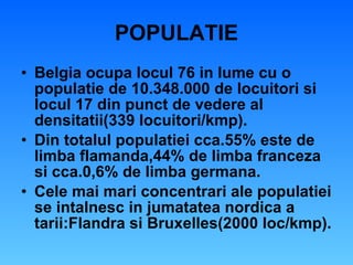 POPULATIE Belgia ocupa locul 76 in lume cu o populatie de 10.348.000 de locuitori si locul 17 din punct de vedere al densitatii(339 locuitori/kmp). Din totalul populatiei cca.55% este de limba flamanda,44% de limba franceza si cca.0,6% de limba germana. Cele mai mari concentrari ale populatiei se intalnesc in jumatatea nordica a tarii:Flandra si Bruxelles(2000 loc/kmp). 