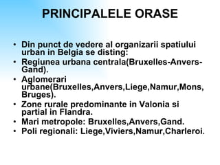 PRINCIPALELE ORASE Din punct de vedere al organizarii spatiului urban in Belgia se disting: Regiunea urbana centrala(Bruxelles-Anvers-Gand). Aglomerari urbane(Bruxelles,Anvers,Liege,Namur,Mons,Bruges). Zone rurale predominante in Valonia si partial in Flandra. Mari metropole: Bruxelles,Anvers,Gand. Poli regionali: Liege,Viviers,Namur,Charleroi . 