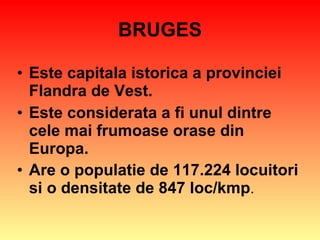 BRUGES Este capitala istorica a provinciei Flandra de Vest. Este considerata a fi unul dintre cele mai frumoase orase din Europa. Are o populatie de 117.224 locuitori si o densitate de 847 loc/kmp . 