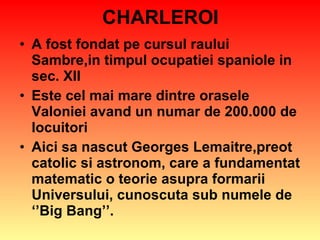 CHARLEROI A fost fondat pe cursul raului Sambre,in timpul ocupatiei spaniole in sec. XII Este cel mai mare dintre orasele Valoniei avand un numar de 200.000 de locuitori Aici sa nascut Georges Lemaitre,preot catolic si astronom, care a fundamentat matematic o teorie asupra formarii Universului, cunoscuta sub numele de ‘’Big Bang’’. 