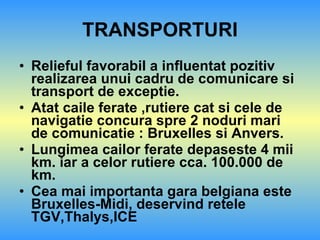 TRANSPORTURI Relieful favorabil a influentat pozitiv realizarea unui cadru de comunicare si transport de exceptie. Atat caile ferate ,rutiere cat si cele de navigatie concura spre 2 noduri mari de comunicatie : Bruxelles si Anvers. Lungimea cailor ferate depaseste 4 mii km. iar a celor rutiere cca. 100.000 de km. Cea mai importanta gara belgiana este Bruxelles-Midi, deservind retele TGV,Thalys,ICE 
