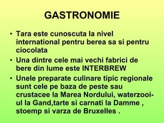 GASTRONOMIE Tara este cunoscuta la nivel international pentru berea sa si pentru ciocolata Una dintre cele mai vechi fabrici de bere din lume este INTERBREW Unele preparate culinare tipic regionale sunt cele pe baza de peste sau crustacee la Marea Nordului, waterzooi-ul la Gand,tarte si carnati la Damme , stoemp si varza de Bruxelles . 