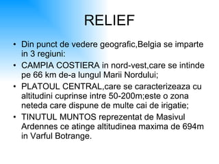 RELIEF Din punct de vedere geografic,Belgia se imparte in 3 regiuni: CAMPIA COSTIERA in nord-vest,care se intinde pe 66 km de-a lungul Marii Nordului; PLATOUL CENTRAL,care se caracterizeaza cu altitudini cuprinse intre 50-200m;este o zona neteda care dispune de multe cai de irigatie; TINUTUL MUNTOS reprezentat de Masivul Ardennes ce atinge altitudinea maxima de 694m in Varful Botrange. 