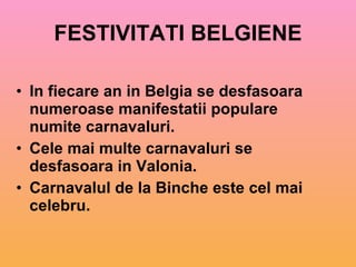 FESTIVITATI BELGIENE In fiecare an in Belgia se desfasoara numeroase manifestatii populare numite carnavaluri. Cele mai multe carnavaluri se desfasoara in Valonia. Carnavalul de la Binche este cel mai celebru. 