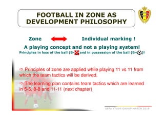FOOTBALL IN ZONE AS
DEVELOPMENT PHILOSOPHY
Zone

Individual marking !

A playing concept and not a playing system!
system!
Principles in loss of the ball (B(B-

and in possession of the ball (B+

)!

Principles of zone are applied while playing 11 vs 11 from
which the team tactics will be derived.
The learning plan contains team tactics which are learned
in 5-5, 8-8 and 11-11 (next chapter)

UEFA STUDY GROUP MARCH 2010

 