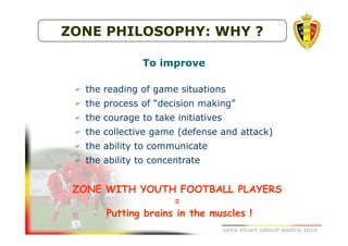 ZONE PHILOSOPHY: WHY ?
To improve
the reading of game situations
the process of “decision making”
the courage to take initiatives
the collective game (defense and attack)
the ability to communicate
the ability to concentrate

ZONE WITH YOUTH FOOTBALL PLAYERS
=
Putting brains in the muscles !
UEFA STUDY GROUP MARCH 2010

 