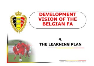 DEVELOPMENT
VISION OF THE
BELGIAN FA

4.
THE LEARNING PLAN

UEFA STUDY GROUP MARCH 2010

 